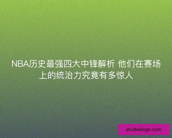 NBA历史最强四大中锋解析 他们在赛场上的统治力究竟有多惊人
