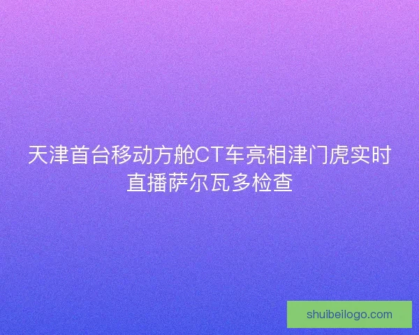 天津首台移动方舱CT车亮相津门虎实时直播萨尔瓦多检查 天津首台移动方舱CT车亮相津门虎实时直播萨尔瓦多检查