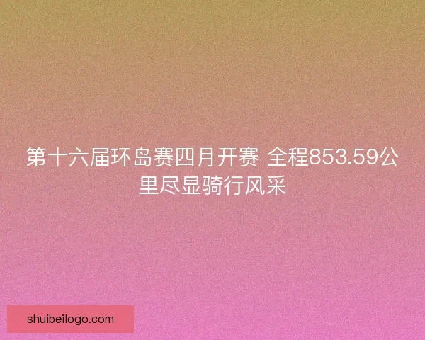 第十六届环岛赛四月开赛 全程853.59公里尽显骑行风采