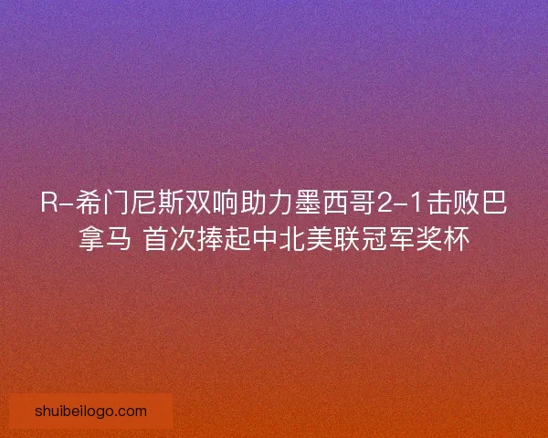 R-希门尼斯双响助力墨西哥2-1击败巴拿马 首次捧起中北美联冠军奖杯 R-希门尼斯双响助力墨西哥2-1击败巴拿马 首次捧起中北美联冠军奖杯
