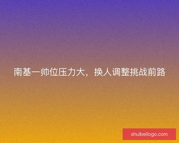 南基一帅位压力大，换人调整挑战前路
