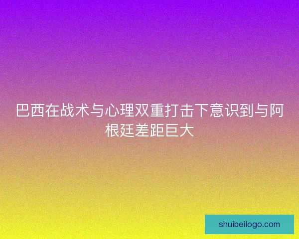 巴西在战术与心理双重打击下意识到与阿根廷差距巨大