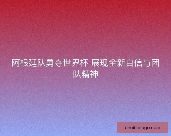 阿根廷队勇夺世界杯 展现全新自信与团队精神