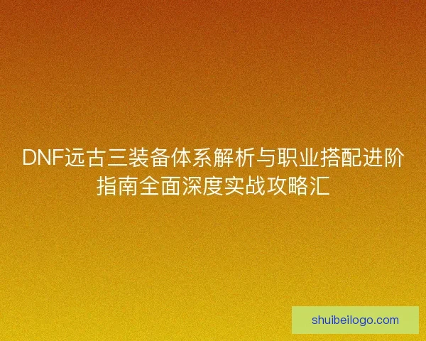 DNF远古三装备体系解析与职业搭配进阶指南全面深度实战攻略汇