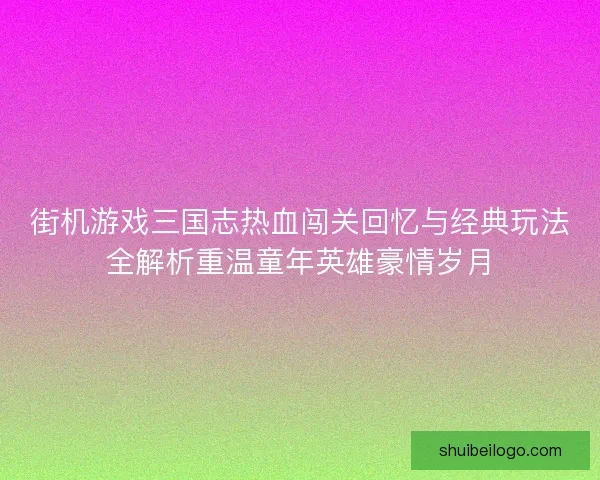 街机游戏三国志热血闯关回忆与经典玩法全解析重温童年英雄豪情岁月