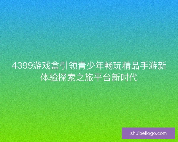 4399游戏盒引领青少年畅玩精品手游新体验探索之旅平台新时代