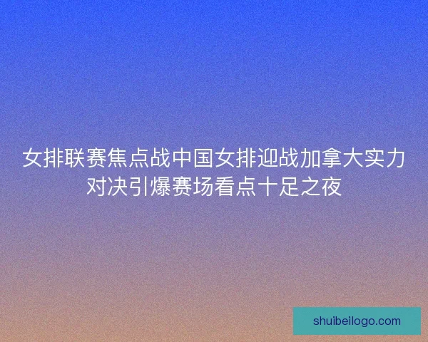 女排联赛焦点战中国女排迎战加拿大实力对决引爆赛场看点十足之夜