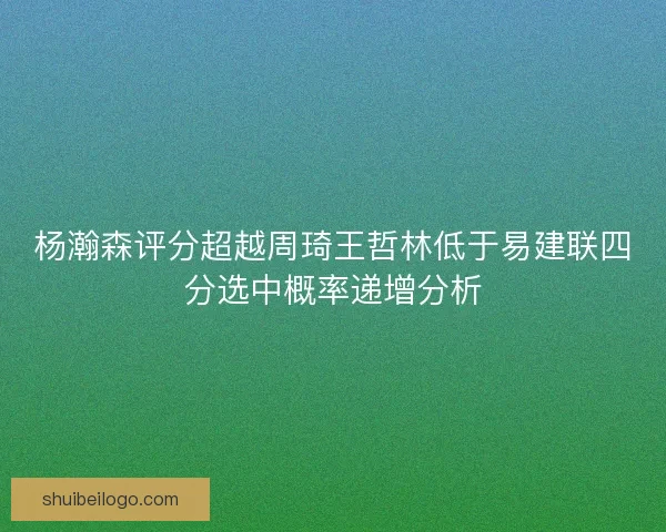 杨瀚森评分超越周琦王哲林低于易建联四分选中概率递增分析