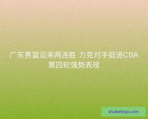 广东男篮迎来两连胜 力克对手挺进CBA第四轮强势表现 广东男篮迎来两连胜 力克对手挺进CBA第四轮强势表现