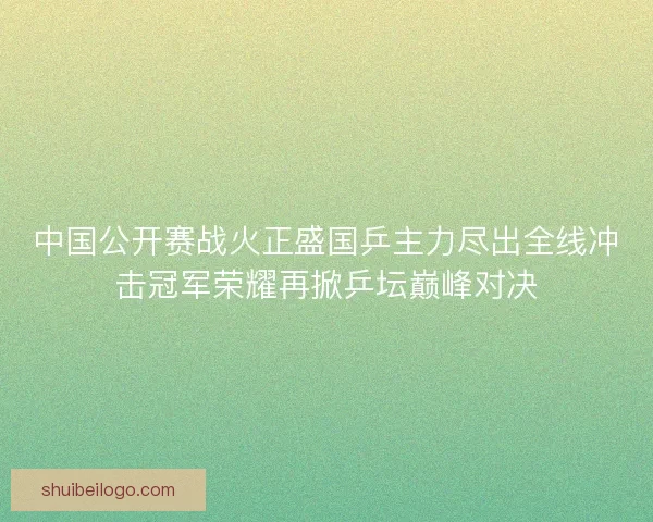 中国公开赛战火正盛国乒主力尽出全线冲击冠军荣耀再掀乒坛巅峰对决