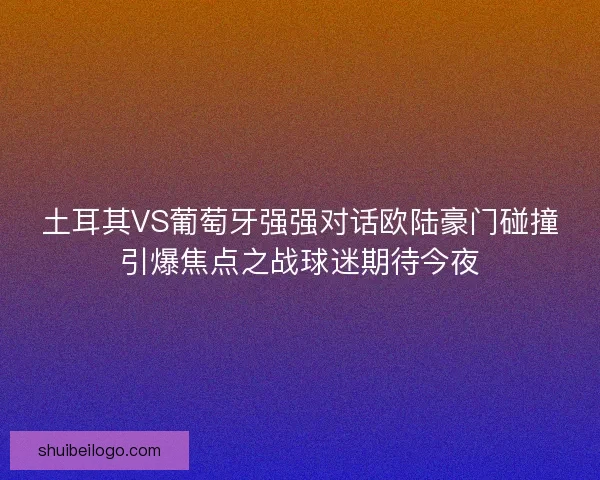 土耳其VS葡萄牙强强对话欧陆豪门碰撞引爆焦点之战球迷期待今夜 土耳其VS葡萄牙强强对话欧陆豪门碰撞引爆焦点之战球迷期待今夜