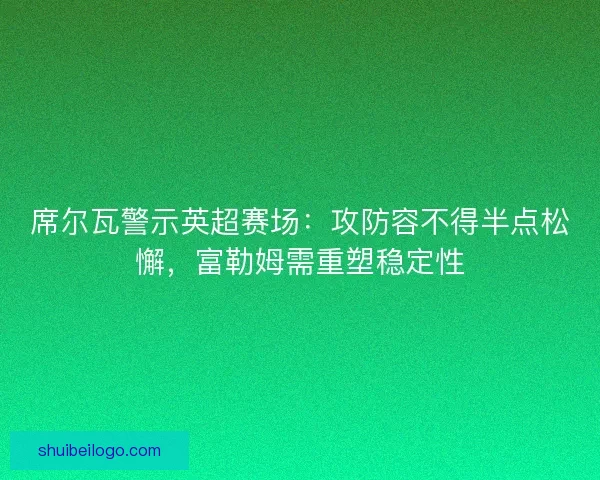 席尔瓦警示英超赛场：攻防容不得半点松懈，富勒姆需重塑稳定性