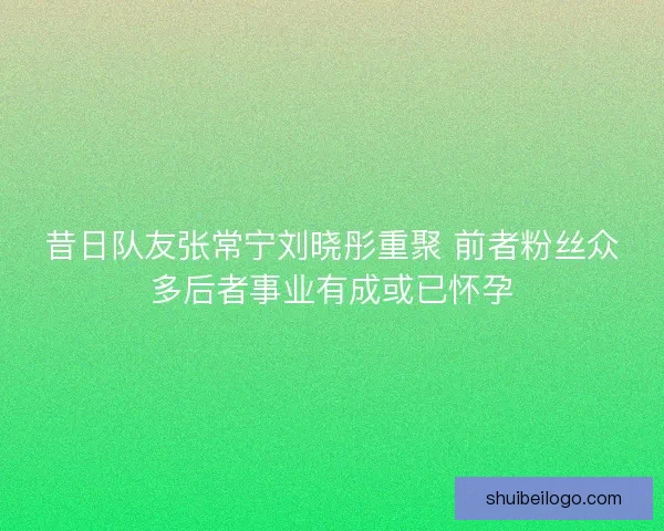 昔日队友张常宁刘晓彤重聚 前者粉丝众多后者事业有成或已怀孕 昔日队友张常宁刘晓彤重聚 前者粉丝众多后者事业有成或已怀孕