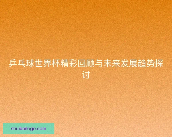乒乓球世界杯精彩回顾与未来发展趋势探讨