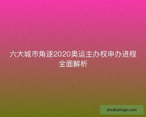 六大城市角逐2020奥运主办权申办进程全面解析