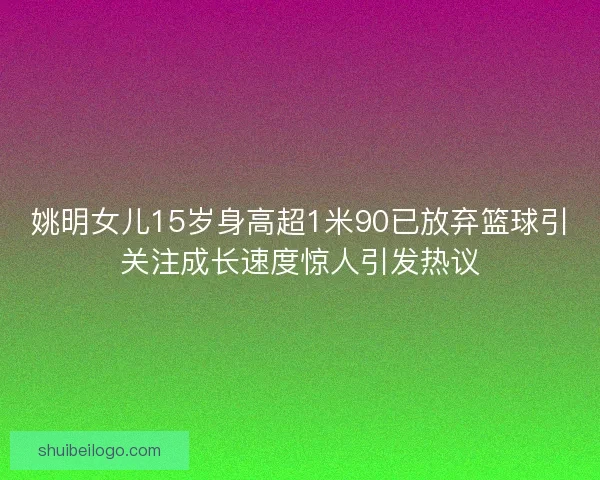 姚明女儿15岁身高超1米90已放弃篮球引关注成长速度惊人引发热议