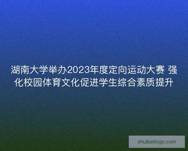 湖南大学举办2023年度定向运动大赛 强化校园体育文化促进学生综合素质提升