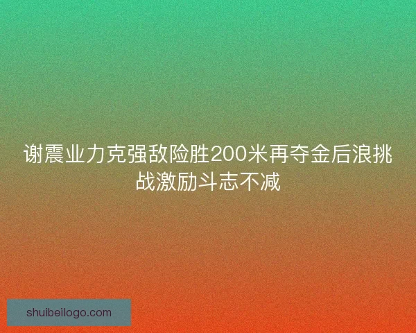 谢震业力克强敌险胜200米再夺金后浪挑战激励斗志不减