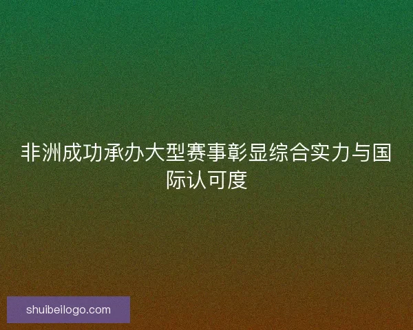 非洲成功承办大型赛事彰显综合实力与国际认可度