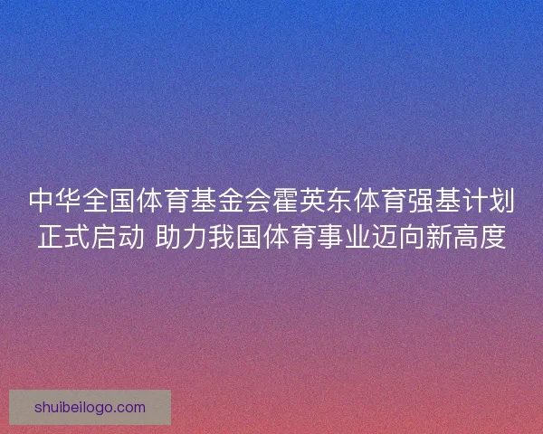 中华全国体育基金会霍英东体育强基计划正式启动 助力我国体育事业迈向新高度