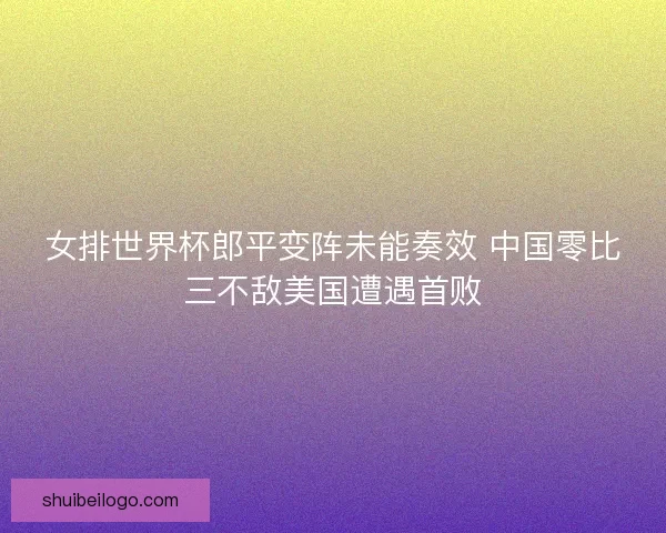 女排世界杯郎平变阵未能奏效 中国零比三不敌美国遭遇首败
