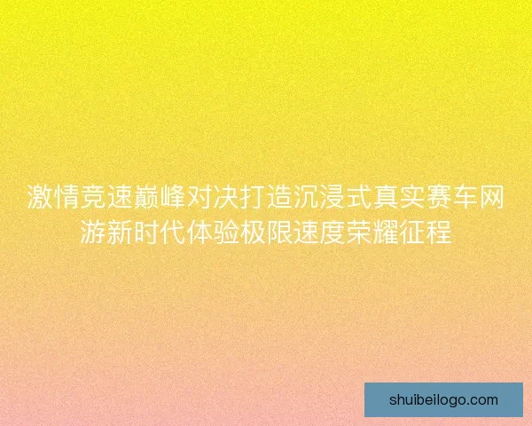 激情竞速巅峰对决打造沉浸式真实赛车网游新时代体验极限速度荣耀征程