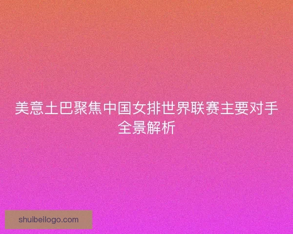 美意土巴聚焦中国女排世界联赛主要对手全景解析 美意土巴聚焦中国女排世界联赛主要对手全景解析