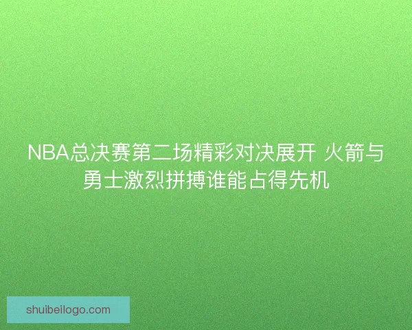 NBA总决赛第二场精彩对决展开 火箭与勇士激烈拼搏谁能占得先机