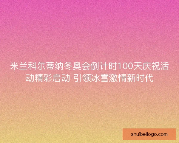 米兰科尔蒂纳冬奥会倒计时100天庆祝活动精彩启动 引领冰雪激情新时代 米兰科尔蒂纳冬奥会倒计时100天庆祝活动精彩启动 引领冰雪激情新时代