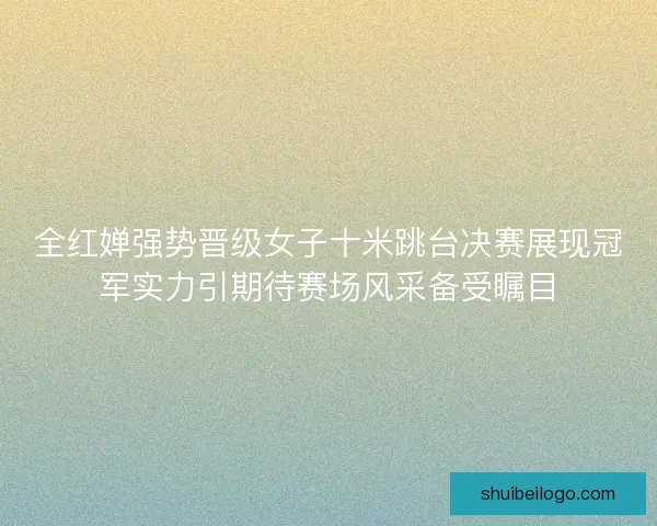全红婵强势晋级女子十米跳台决赛展现冠军实力引期待赛场风采备受瞩目 全红婵强势晋级女子十米跳台决赛展现冠军实力引期待赛场风采备受瞩目