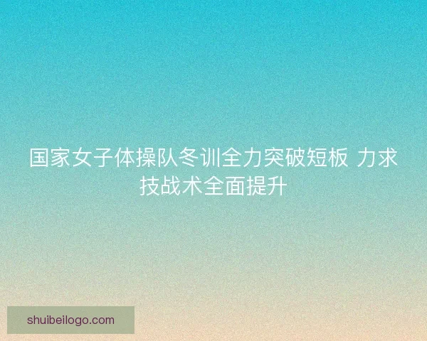 国家女子体操队冬训全力突破短板 力求技战术全面提升