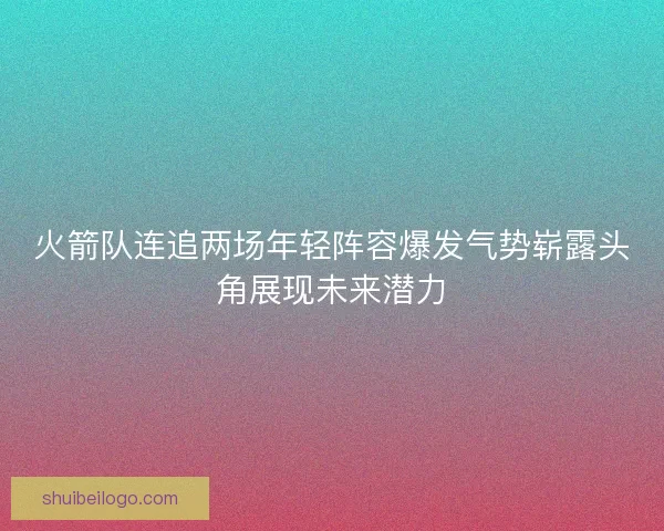 火箭队连追两场年轻阵容爆发气势崭露头角展现未来潜力