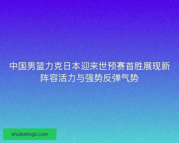 中国男篮力克日本迎来世预赛首胜展现新阵容活力与强势反弹气势