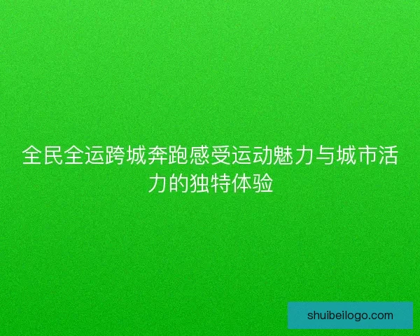 全民全运跨城奔跑感受运动魅力与城市活力的独特体验 全民全运跨城奔跑感受运动魅力与城市活力的独特体验