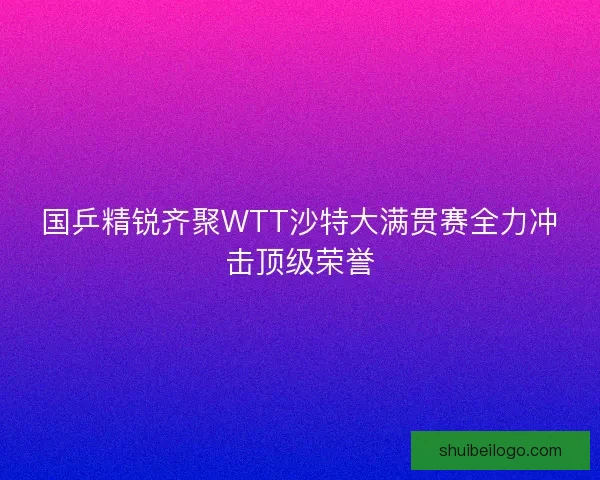 国乒精锐齐聚WTT沙特大满贯赛全力冲击顶级荣誉 国乒精锐齐聚WTT沙特大满贯赛全力冲击顶级荣誉