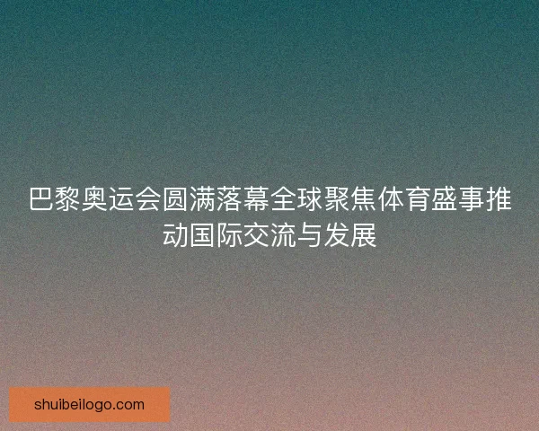 巴黎奥运会圆满落幕全球聚焦体育盛事推动国际交流与发展 巴黎奥运会圆满落幕全球聚焦体育盛事推动国际交流与发展