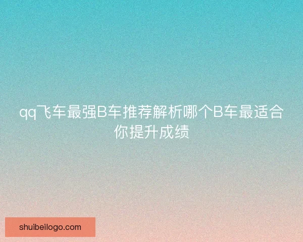 qq飞车最强B车推荐解析哪个B车最适合你提升成绩 qq飞车最强B车推荐解析哪个B车最适合你提升成绩