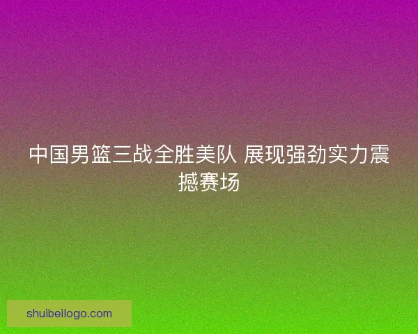 中国男篮三战全胜美队 展现强劲实力震撼赛场 中国男篮三战全胜美队 展现强劲实力震撼赛场